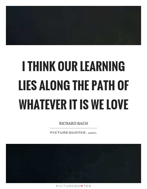 I think our learning lies along the path of whatever it is we love Picture Quote #1