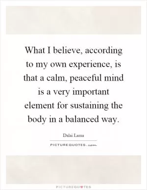What I believe, according to my own experience, is that a calm, peaceful mind is a very important element for sustaining the body in a balanced way Picture Quote #1