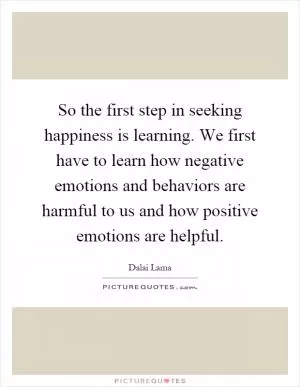 So the first step in seeking happiness is learning. We first have to learn how negative emotions and behaviors are harmful to us and how positive emotions are helpful Picture Quote #1
