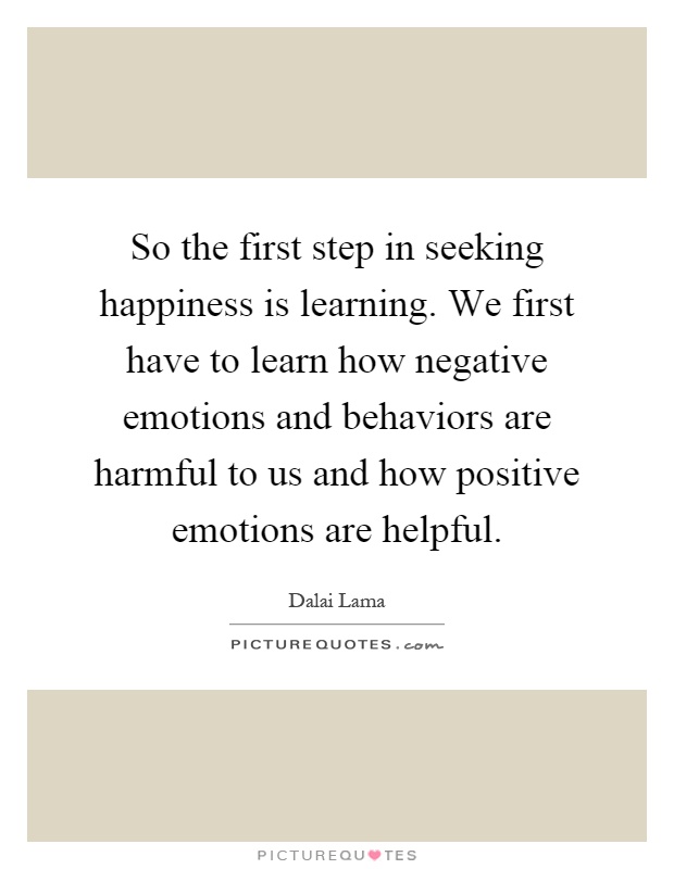 So the first step in seeking happiness is learning. We first have to learn how negative emotions and behaviors are harmful to us and how positive emotions are helpful Picture Quote #1