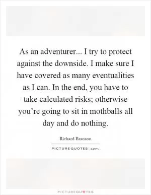 As an adventurer... I try to protect against the downside. I make sure I have covered as many eventualities as I can. In the end, you have to take calculated risks; otherwise you’re going to sit in mothballs all day and do nothing Picture Quote #1