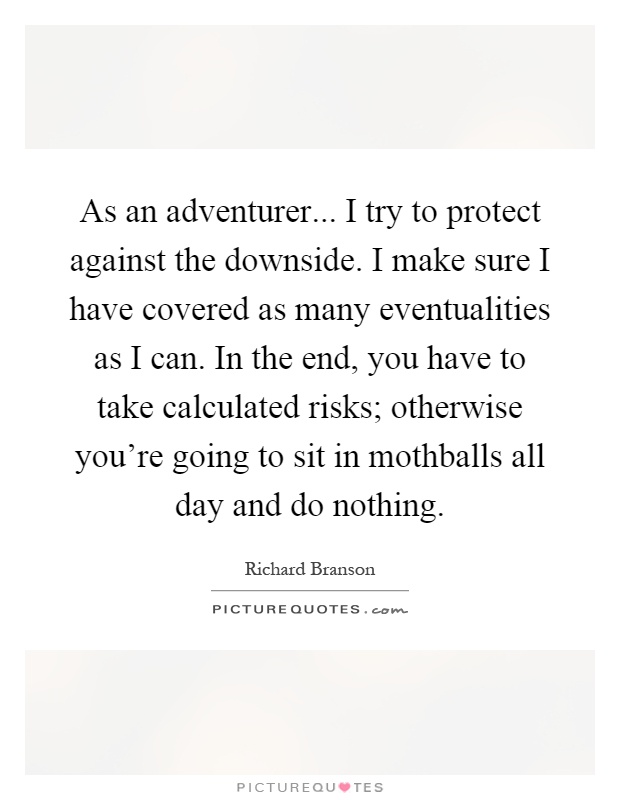 As an adventurer... I try to protect against the downside. I make sure I have covered as many eventualities as I can. In the end, you have to take calculated risks; otherwise you're going to sit in mothballs all day and do nothing Picture Quote #1