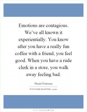 Emotions are contagious. We’ve all known it experientially. You know after you have a really fun coffee with a friend, you feel good. When you have a rude clerk in a store, you walk away feeling bad Picture Quote #1