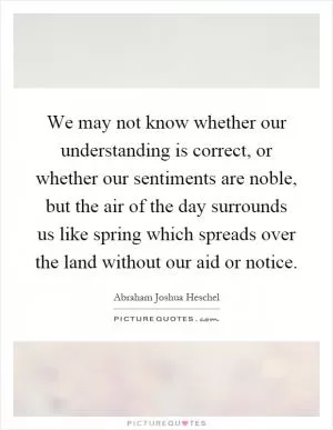We may not know whether our understanding is correct, or whether our sentiments are noble, but the air of the day surrounds us like spring which spreads over the land without our aid or notice Picture Quote #1