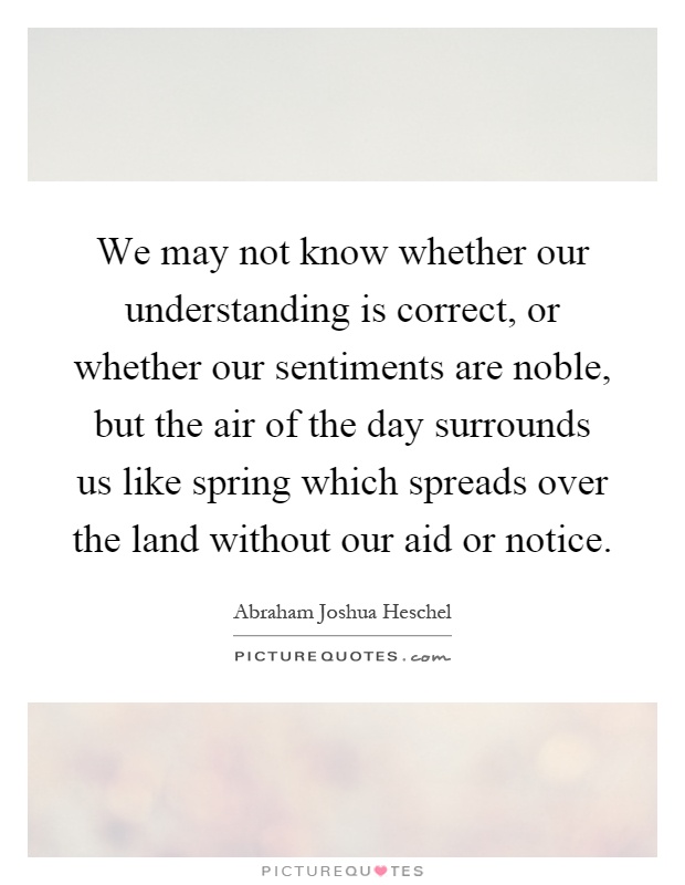We may not know whether our understanding is correct, or whether our sentiments are noble, but the air of the day surrounds us like spring which spreads over the land without our aid or notice Picture Quote #1