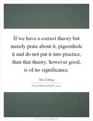 If we have a correct theory but merely prate about it, pigeonhole it and do not put it into practice, then that theory, however good, is of no significance Picture Quote #1
