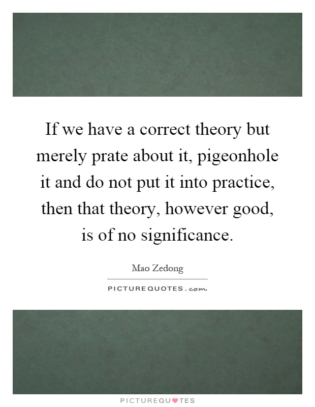 If we have a correct theory but merely prate about it, pigeonhole it and do not put it into practice, then that theory, however good, is of no significance Picture Quote #1