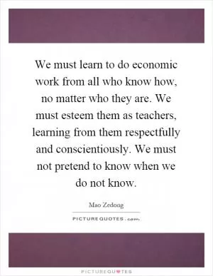 We must learn to do economic work from all who know how, no matter who they are. We must esteem them as teachers, learning from them respectfully and conscientiously. We must not pretend to know when we do not know Picture Quote #1