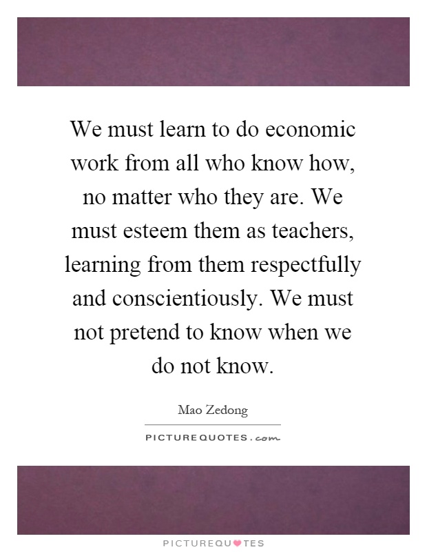 We must learn to do economic work from all who know how, no matter who they are. We must esteem them as teachers, learning from them respectfully and conscientiously. We must not pretend to know when we do not know Picture Quote #1