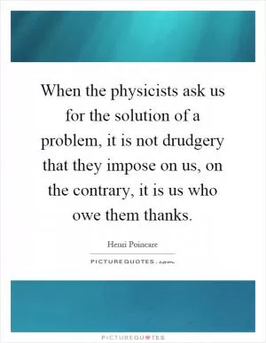 When the physicists ask us for the solution of a problem, it is not drudgery that they impose on us, on the contrary, it is us who owe them thanks Picture Quote #1