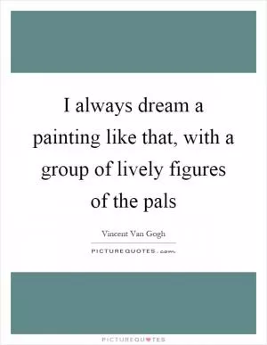 I always dream a painting like that, with a group of lively figures of the pals Picture Quote #1