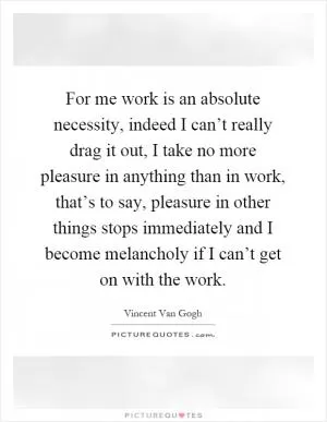 For me work is an absolute necessity, indeed I can’t really drag it out, I take no more pleasure in anything than in work, that’s to say, pleasure in other things stops immediately and I become melancholy if I can’t get on with the work Picture Quote #1
