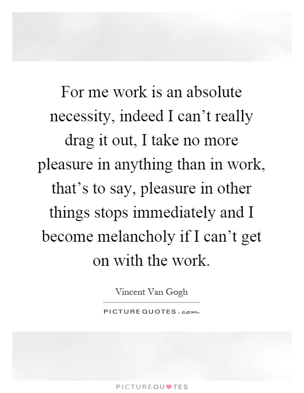 For me work is an absolute necessity, indeed I can't really drag it out, I take no more pleasure in anything than in work, that's to say, pleasure in other things stops immediately and I become melancholy if I can't get on with the work Picture Quote #1