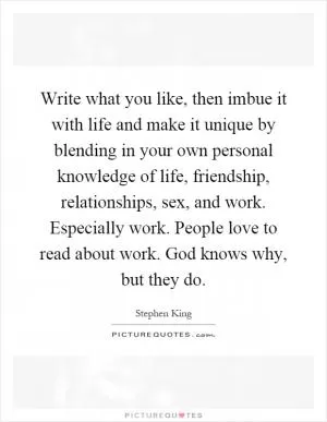 Write what you like, then imbue it with life and make it unique by blending in your own personal knowledge of life, friendship, relationships, sex, and work. Especially work. People love to read about work. God knows why, but they do Picture Quote #1