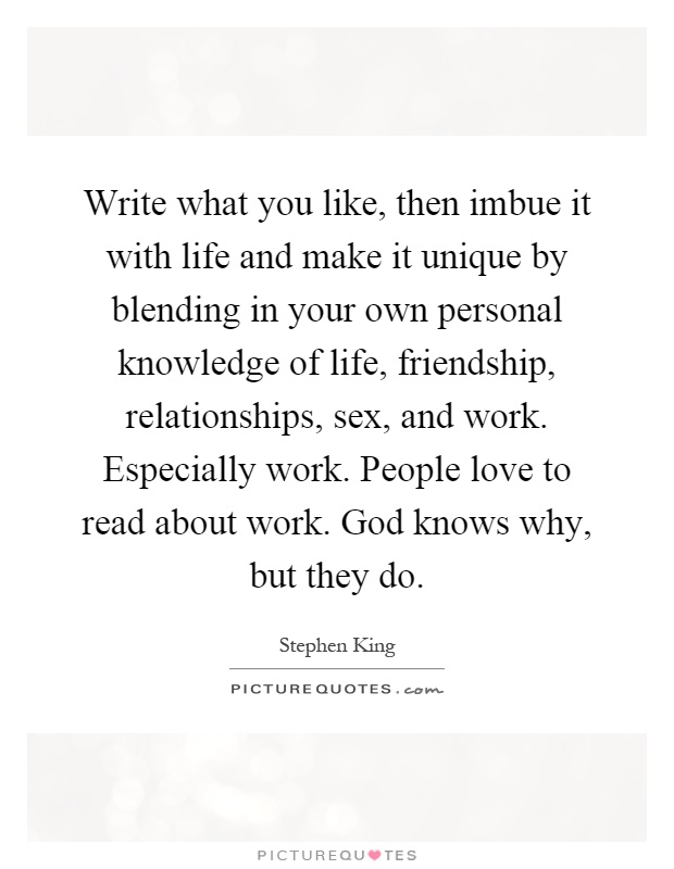Write what you like, then imbue it with life and make it unique by blending in your own personal knowledge of life, friendship, relationships, sex, and work. Especially work. People love to read about work. God knows why, but they do Picture Quote #1