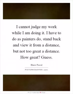 I cannot judge my work while I am doing it. I have to do as painters do, stand back and view it from a distance, but not too great a distance. How great? Guess Picture Quote #1