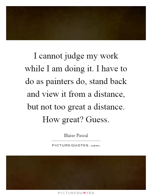 I cannot judge my work while I am doing it. I have to do as painters do, stand back and view it from a distance, but not too great a distance. How great? Guess Picture Quote #1
