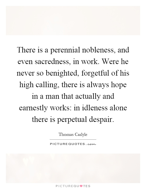 There is a perennial nobleness, and even sacredness, in work. Were he never so benighted, forgetful of his high calling, there is always hope in a man that actually and earnestly works: in idleness alone there is perpetual despair Picture Quote #1