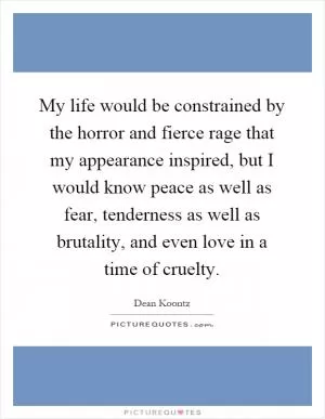 My life would be constrained by the horror and fierce rage that my appearance inspired, but I would know peace as well as fear, tenderness as well as brutality, and even love in a time of cruelty Picture Quote #1