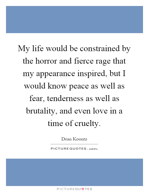 My life would be constrained by the horror and fierce rage that my appearance inspired, but I would know peace as well as fear, tenderness as well as brutality, and even love in a time of cruelty Picture Quote #1