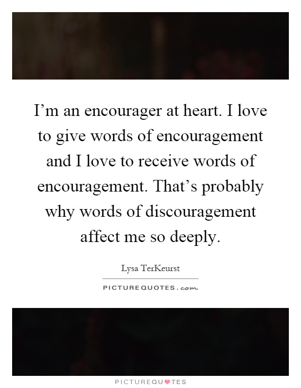 I'm an encourager at heart. I love to give words of encouragement and I love to receive words of encouragement. That's probably why words of discouragement affect me so deeply Picture Quote #1