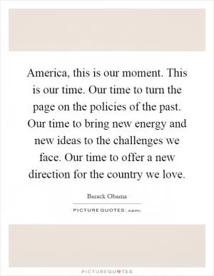 America, this is our moment. This is our time. Our time to turn the page on the policies of the past. Our time to bring new energy and new ideas to the challenges we face. Our time to offer a new direction for the country we love Picture Quote #1