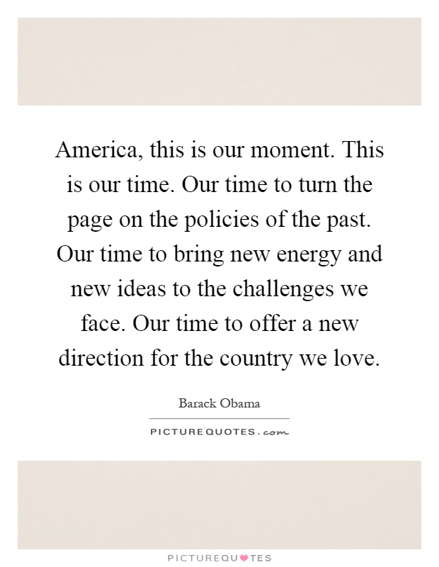America, this is our moment. This is our time. Our time to turn the page on the policies of the past. Our time to bring new energy and new ideas to the challenges we face. Our time to offer a new direction for the country we love Picture Quote #1