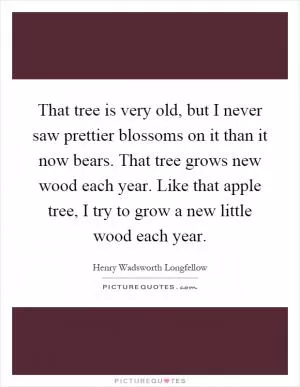 That tree is very old, but I never saw prettier blossoms on it than it now bears. That tree grows new wood each year. Like that apple tree, I try to grow a new little wood each year Picture Quote #1