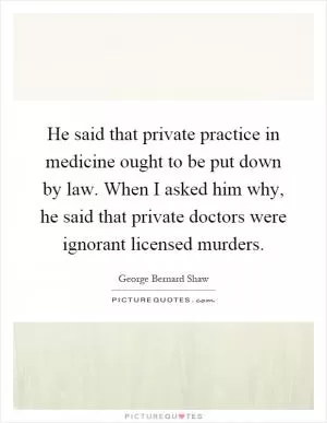 He said that private practice in medicine ought to be put down by law. When I asked him why, he said that private doctors were ignorant licensed murders Picture Quote #1