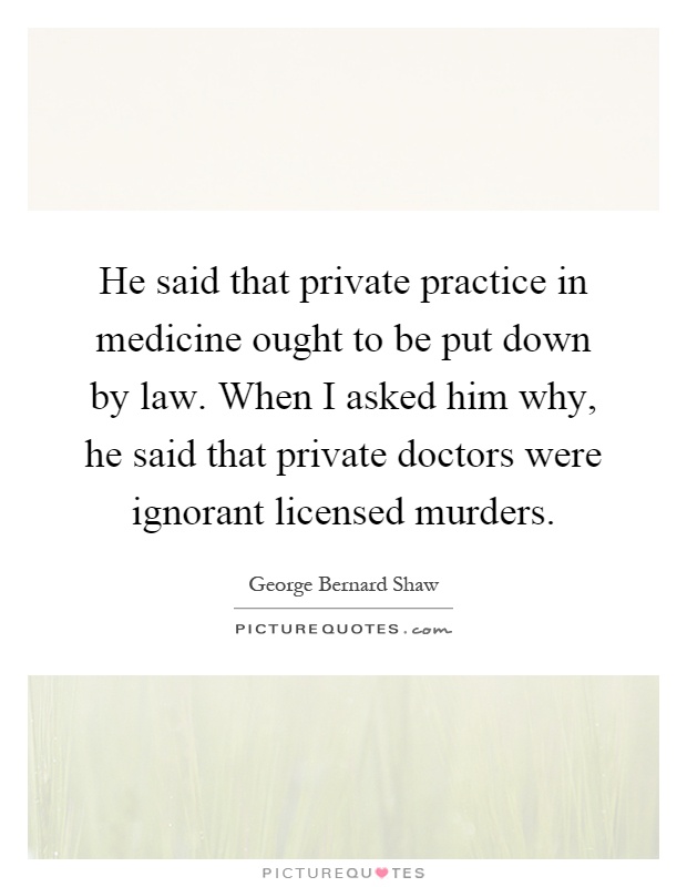 He said that private practice in medicine ought to be put down by law. When I asked him why, he said that private doctors were ignorant licensed murders Picture Quote #1