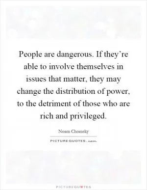 People are dangerous. If they’re able to involve themselves in issues that matter, they may change the distribution of power, to the detriment of those who are rich and privileged Picture Quote #1