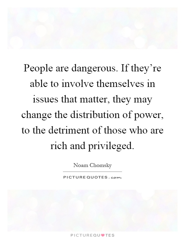 People are dangerous. If they're able to involve themselves in issues that matter, they may change the distribution of power, to the detriment of those who are rich and privileged Picture Quote #1