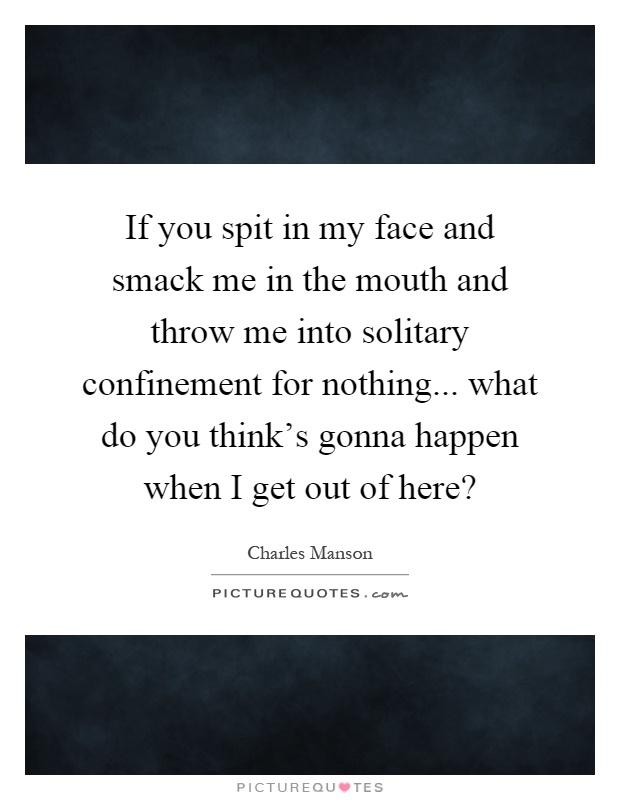If you spit in my face and smack me in the mouth and throw me into solitary confinement for nothing... what do you think's gonna happen when I get out of here? Picture Quote #1