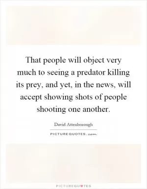 That people will object very much to seeing a predator killing its prey, and yet, in the news, will accept showing shots of people shooting one another Picture Quote #1