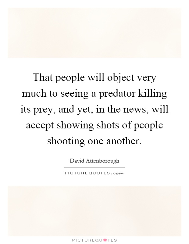 That people will object very much to seeing a predator killing its prey, and yet, in the news, will accept showing shots of people shooting one another Picture Quote #1