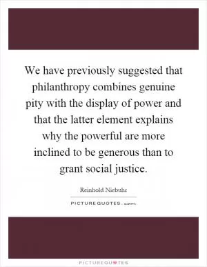 We have previously suggested that philanthropy combines genuine pity with the display of power and that the latter element explains why the powerful are more inclined to be generous than to grant social justice Picture Quote #1