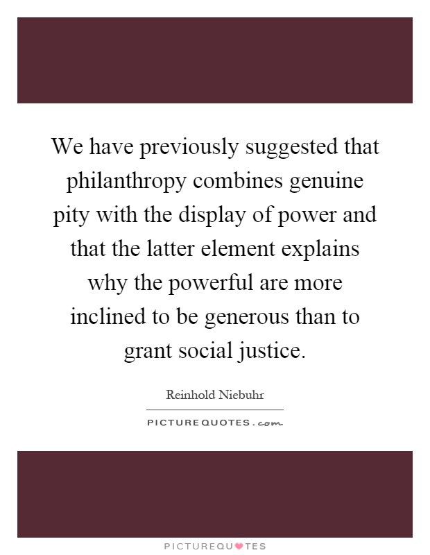 We have previously suggested that philanthropy combines genuine pity with the display of power and that the latter element explains why the powerful are more inclined to be generous than to grant social justice Picture Quote #1