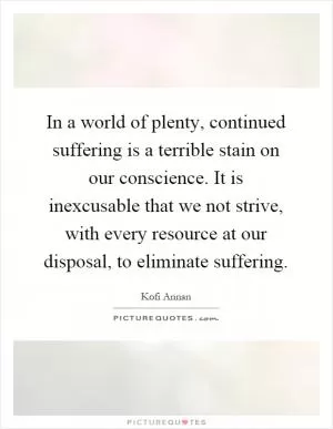 In a world of plenty, continued suffering is a terrible stain on our conscience. It is inexcusable that we not strive, with every resource at our disposal, to eliminate suffering Picture Quote #1