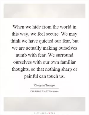 When we hide from the world in this way, we feel secure. We may think we have quieted our fear, but we are actually making ourselves numb with fear. We surround ourselves with our own familiar thoughts, so that nothing sharp or painful can touch us Picture Quote #1