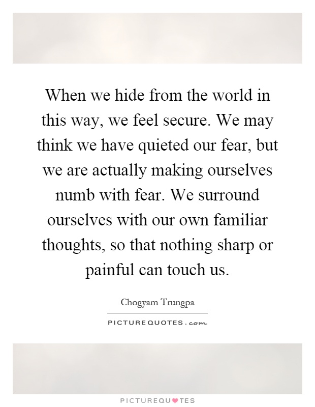 When we hide from the world in this way, we feel secure. We may think we have quieted our fear, but we are actually making ourselves numb with fear. We surround ourselves with our own familiar thoughts, so that nothing sharp or painful can touch us Picture Quote #1