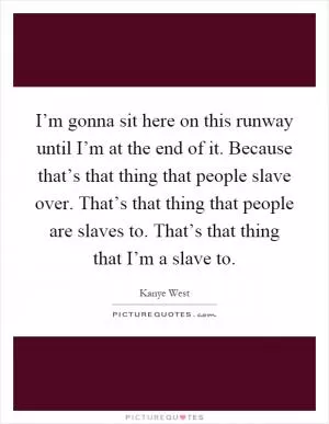 I’m gonna sit here on this runway until I’m at the end of it. Because that’s that thing that people slave over. That’s that thing that people are slaves to. That’s that thing that I’m a slave to Picture Quote #1