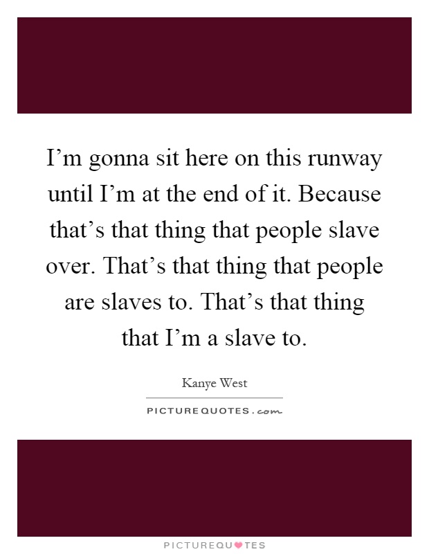 I'm gonna sit here on this runway until I'm at the end of it. Because that's that thing that people slave over. That's that thing that people are slaves to. That's that thing that I'm a slave to Picture Quote #1