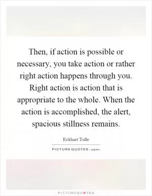 Then, if action is possible or necessary, you take action or rather right action happens through you. Right action is action that is appropriate to the whole. When the action is accomplished, the alert, spacious stillness remains Picture Quote #1