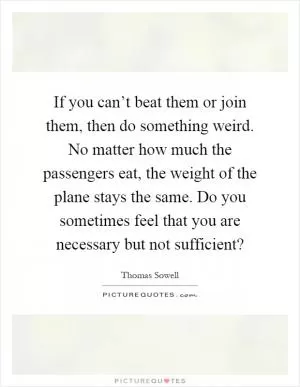If you can’t beat them or join them, then do something weird. No matter how much the passengers eat, the weight of the plane stays the same. Do you sometimes feel that you are necessary but not sufficient? Picture Quote #1