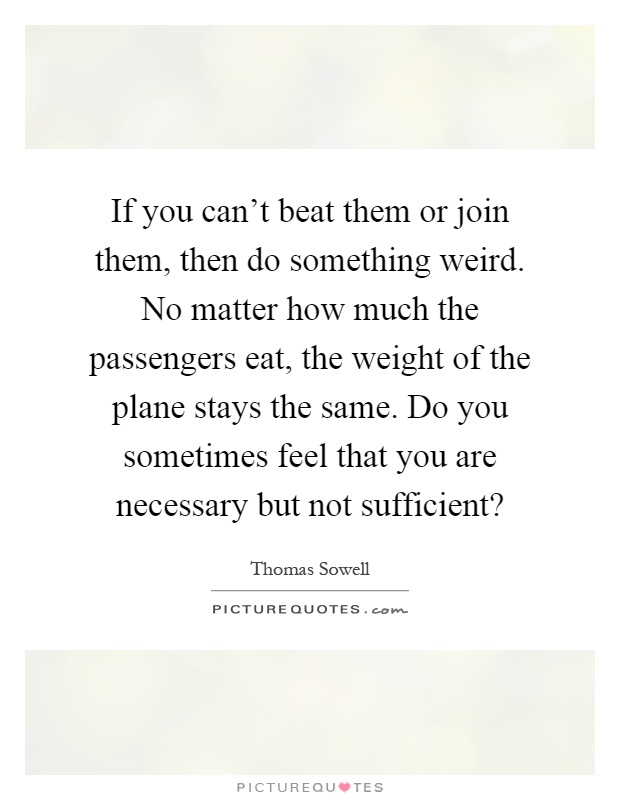 If you can't beat them or join them, then do something weird. No matter how much the passengers eat, the weight of the plane stays the same. Do you sometimes feel that you are necessary but not sufficient? Picture Quote #1