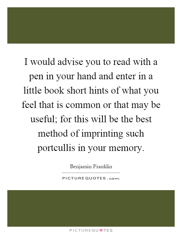 I would advise you to read with a pen in your hand and enter in a little book short hints of what you feel that is common or that may be useful; for this will be the best method of imprinting such portcullis in your memory Picture Quote #1