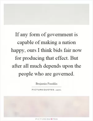 If any form of government is capable of making a nation happy, ours I think bids fair now for producing that effect. But after all much depends upon the people who are governed Picture Quote #1