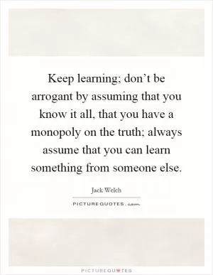 Keep learning; don’t be arrogant by assuming that you know it all, that you have a monopoly on the truth; always assume that you can learn something from someone else Picture Quote #1