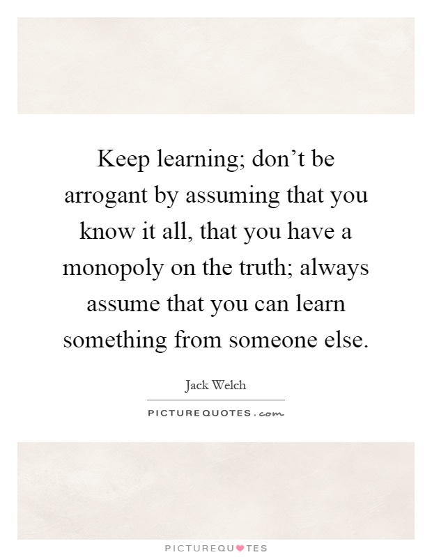 Keep learning; don't be arrogant by assuming that you know it all, that you have a monopoly on the truth; always assume that you can learn something from someone else Picture Quote #1