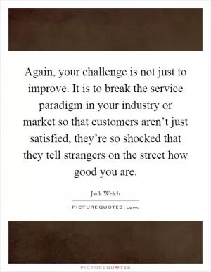 Again, your challenge is not just to improve. It is to break the service paradigm in your industry or market so that customers aren’t just satisfied, they’re so shocked that they tell strangers on the street how good you are Picture Quote #1